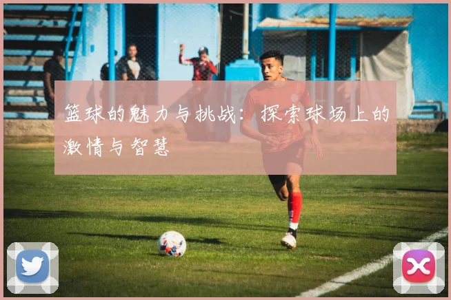 篮球的魅力与挑战：探索球场上的激情与智慧