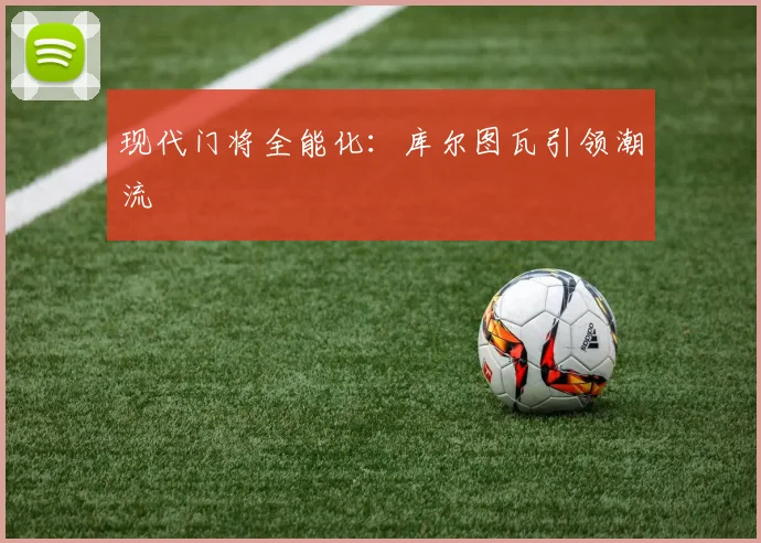 现代门将全能化：库尔图瓦引领潮流