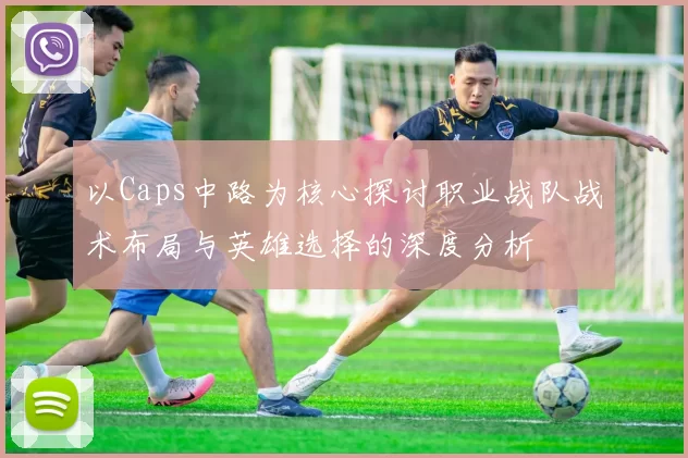 以Caps中路为核心探讨职业战队战术布局与英雄选择的深度分析