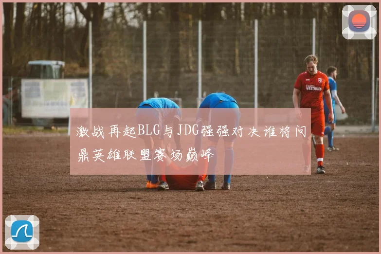 激战再起BLG与JDG强强对决谁将问鼎英雄联盟赛场巅峰