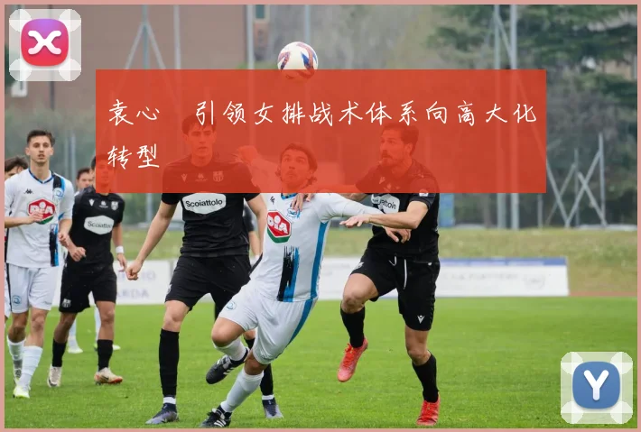 袁心玥引领女排战术体系向高大化转型