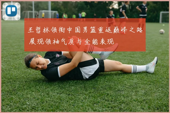 王哲林领衔中国男篮重返巅峰之路 展现领袖气质与全能表现