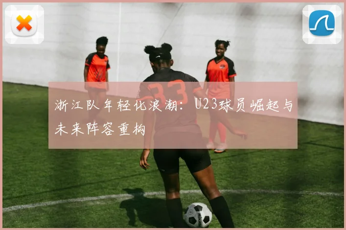 浙江队年轻化浪潮：U23球员崛起与未来阵容重构