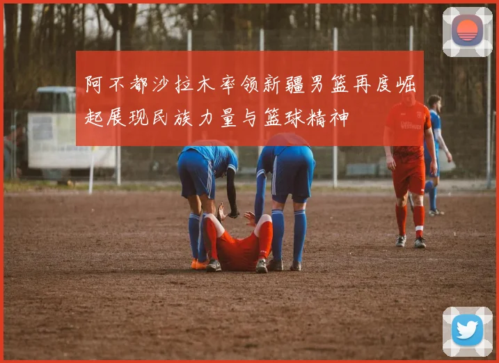 阿不都沙拉木率领新疆男篮再度崛起展现民族力量与篮球精神