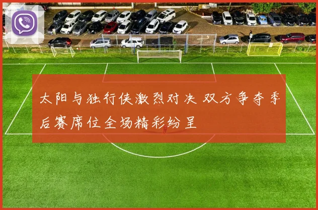 太阳与独行侠激烈对决 双方争夺季后赛席位全场精彩纷呈