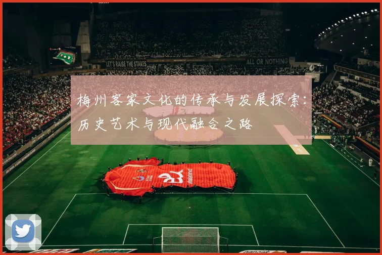 梅州客家文化的传承与发展探索：历史艺术与现代融合之路
