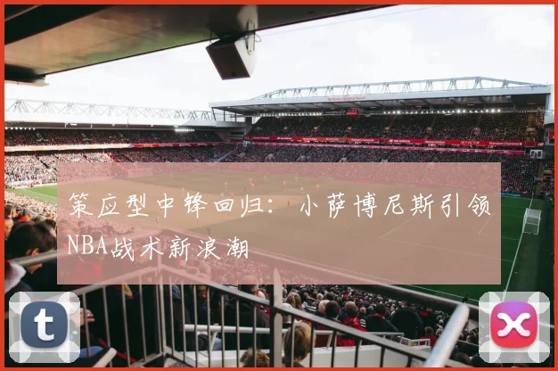 策应型中锋回归：小萨博尼斯引领NBA战术新浪潮