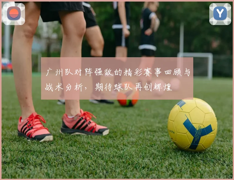 广州队对阵强敌的精彩赛事回顾与战术分析，期待球队再创辉煌