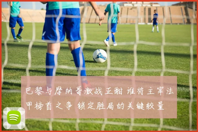 巴黎与摩纳哥激战正酣 谁将主宰法甲榜首之争 锁定胜局的关键较量
