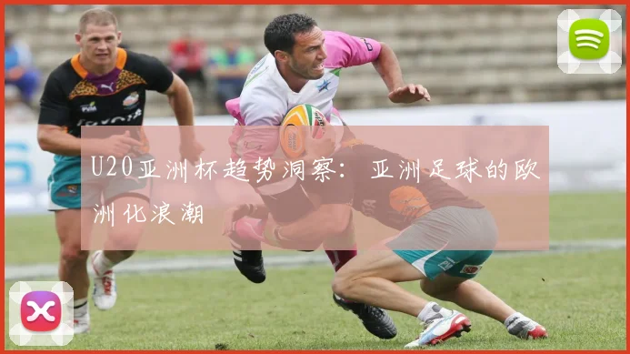 U20亚洲杯趋势洞察：亚洲足球的欧洲化浪潮