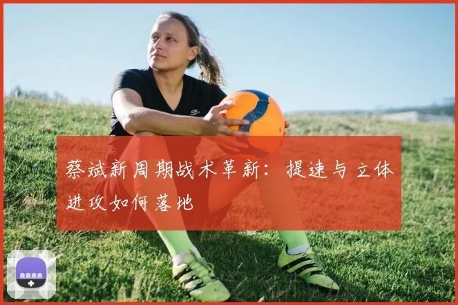 蔡斌新周期战术革新：提速与立体进攻如何落地